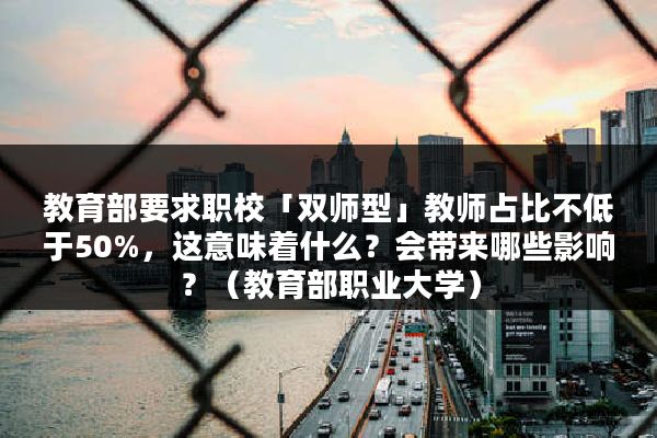 教育部要求职校「双师型」教师占比不低于50%，这意味着什么？会带来哪些影响？（教育部职业大学）