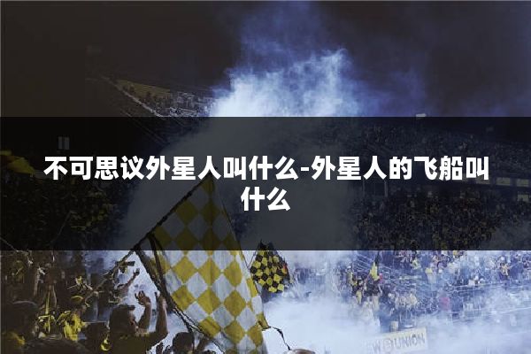 不可思议外星人叫什么-外星人的飞船叫什么