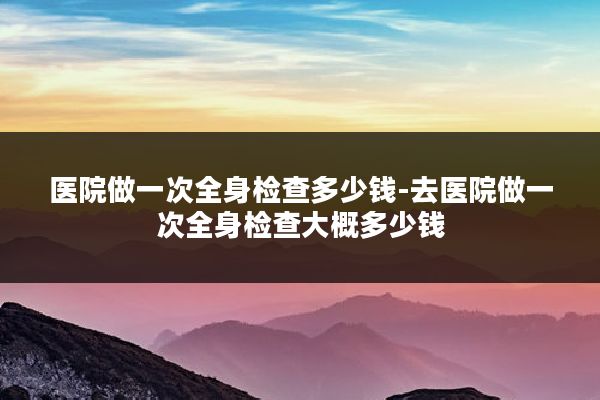 医院做一次全身检查多少钱-去医院做一次全身检查大概多少钱