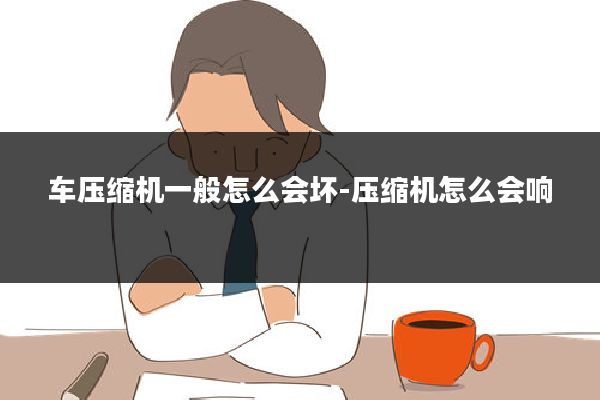 车压缩机一般怎么会坏-压缩机怎么会响