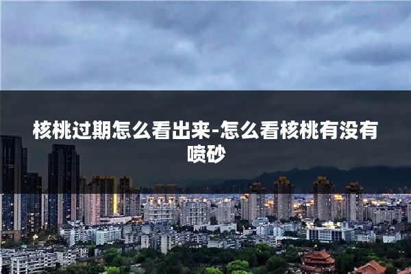 核桃过期怎么看出来-怎么看核桃有没有喷砂