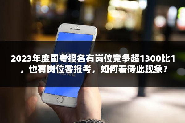 2023年度国考报名有岗位竞争超1300比1 ，也有岗位零报考，如何看待此现象？