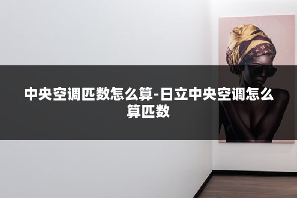 中央空调匹数怎么算-日立中央空调怎么算匹数