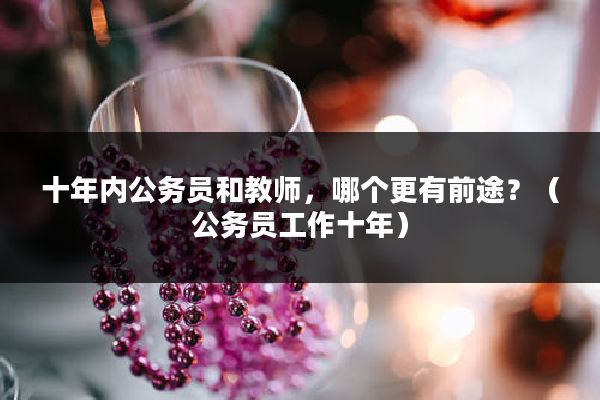 十年内公务员和教师，哪个更有前途？（公务员工作十年）