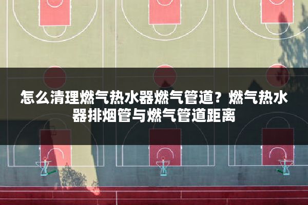 怎么清理燃气热水器燃气管道?燃气热水器排烟管与燃气管道距离