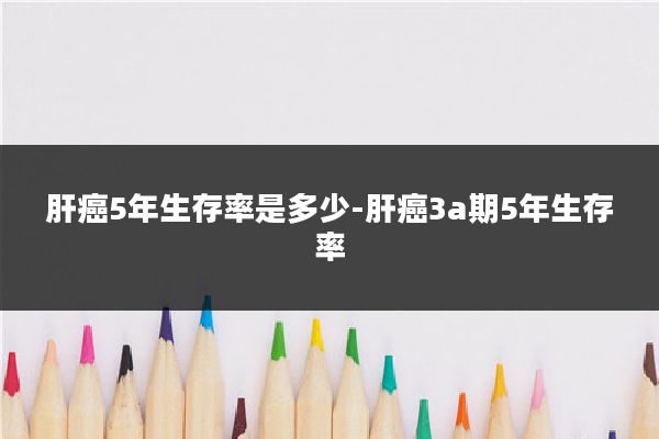 肝癌5年生存率是多少-肝癌3a期5年生存率