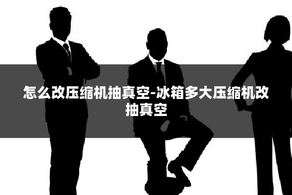 怎么改压缩机抽真空-冰箱多大压缩机改抽真空