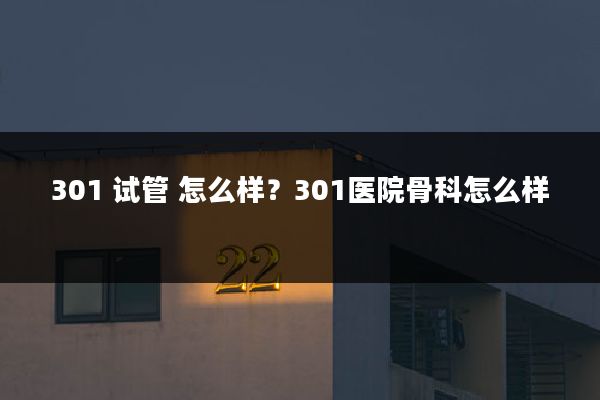 301 试管 怎么样?301医院骨科怎么样