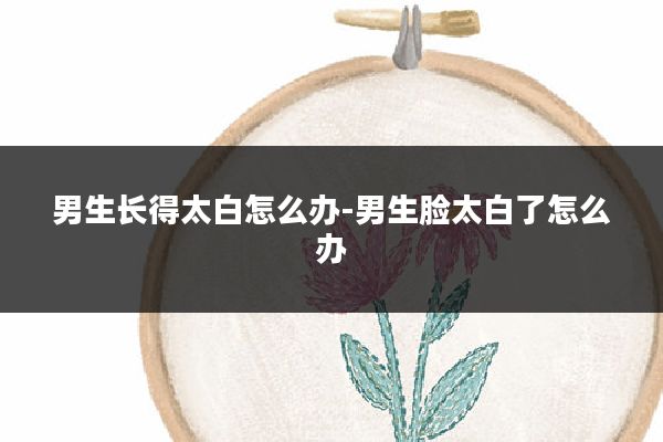 男生长得太白怎么办-男生脸太白了怎么办