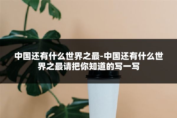 中国还有什么世界之最-中国还有什么世界之最请把你知道的写一写