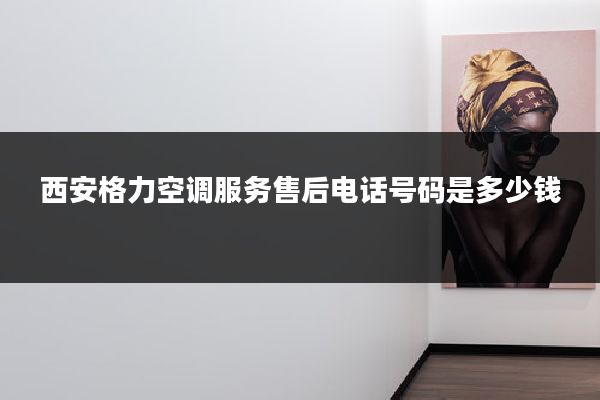 西安格力空调服务售后电话号码是多少钱