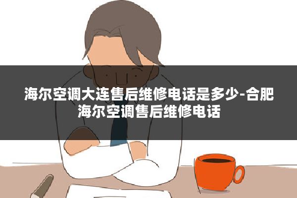 海尔空调大连售后维修电话是多少-合肥海尔空调售后维修电话