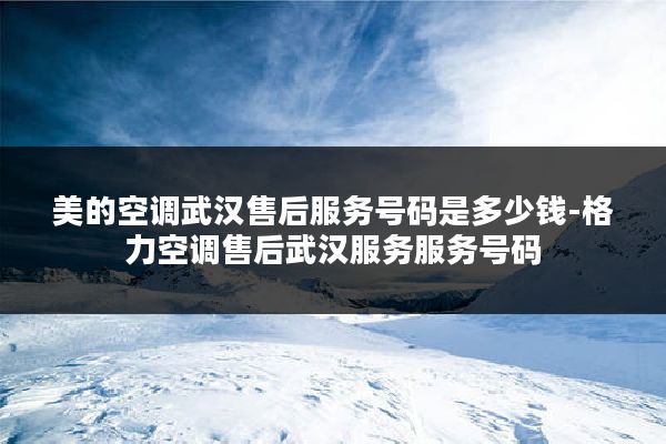 美的空调武汉售后服务号码是多少钱-格力空调售后武汉服务服务号码