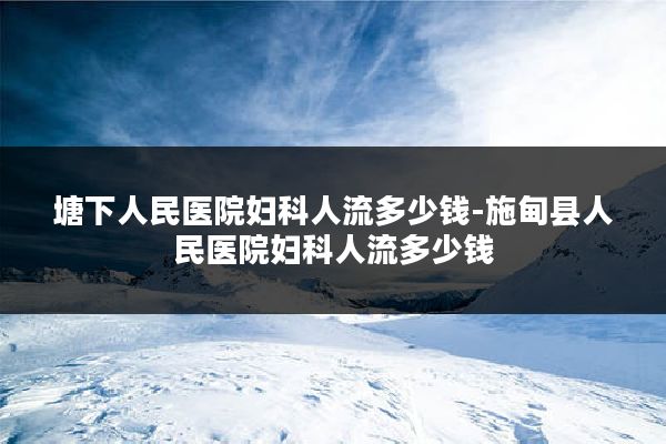 塘下人民医院妇科人流多少钱-施甸县人民医院妇科人流多少钱