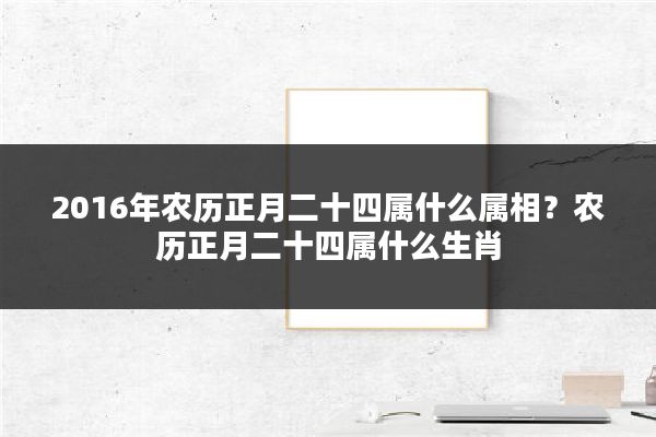 2016年农历正月二十四属什么属相?农历正月二十四属什么生肖