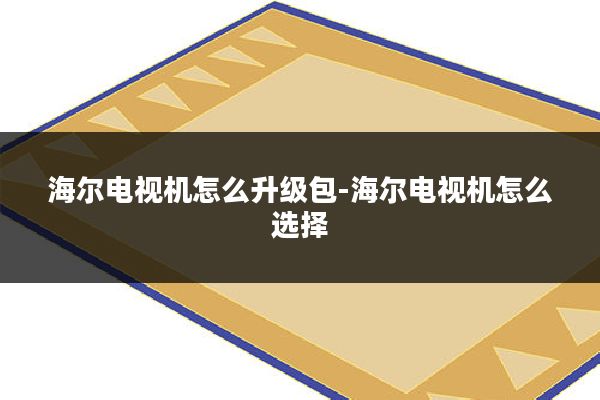 海尔电视机怎么升级包-海尔电视机怎么选择