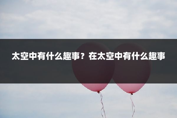 太空中有什么趣事?在太空中有什么趣事