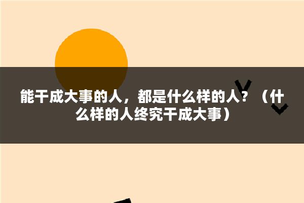 能干成大事的人，都是什么样的人？（什么样的人终究干成大事）