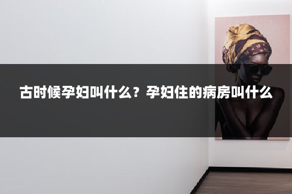 古时候孕妇叫什么?孕妇住的病房叫什么