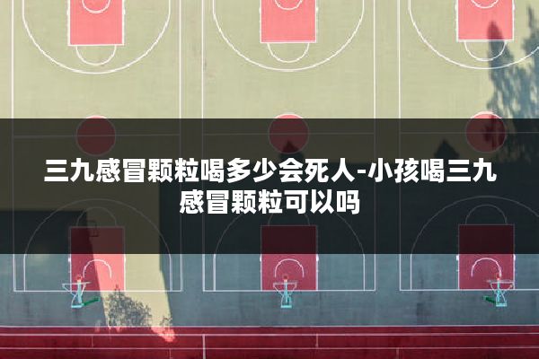 三九感冒颗粒喝多少会死人-小孩喝三九感冒颗粒可以吗