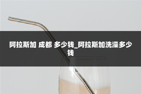 阿拉斯加 成都 多少钱_阿拉斯加洗澡多少钱
