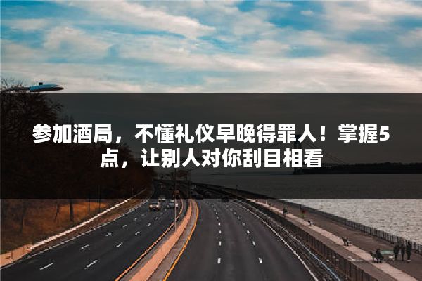 参加酒局,不懂礼仪早晚得罪人!掌握5点,让别人对你刮目相看