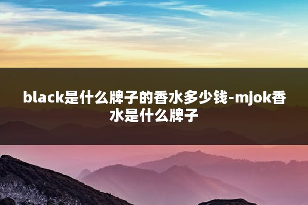 black是什么牌子的香水多少钱-mjok香水是什么牌子