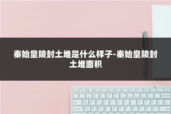 秦始皇陵封土堆是什么样子-秦始皇陵封土堆面积