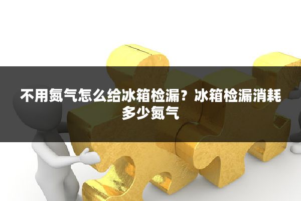 不用氮气怎么给冰箱检漏？冰箱检漏消耗多少氮气