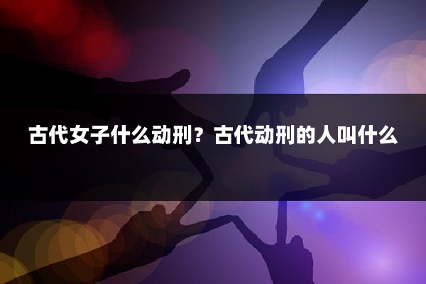 古代女子什么动刑？古代动刑的人叫什么