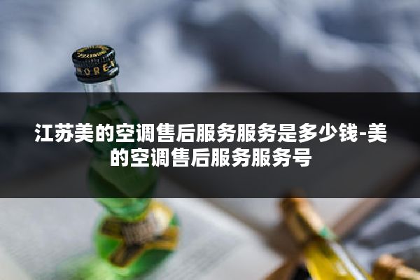 江苏美的空调售后服务服务是多少钱-美的空调售后服务服务号