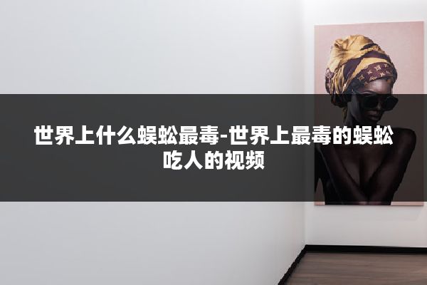 世界上什么蜈蚣最毒-世界上最毒的蜈蚣吃人的视频