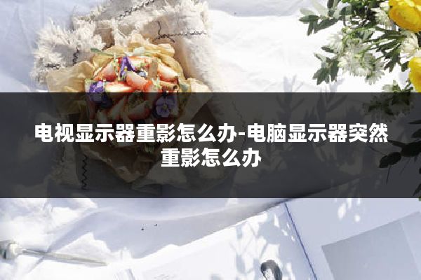电视显示器重影怎么办-电脑显示器突然重影怎么办