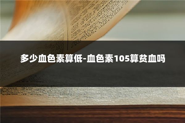 多少血色素算低-血色素105算贫血吗