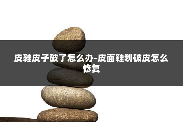 皮鞋皮子破了怎么办-皮面鞋划破皮怎么修复