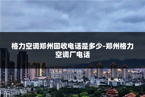 格力空调郑州回收电话是多少-郑州格力空调厂电话