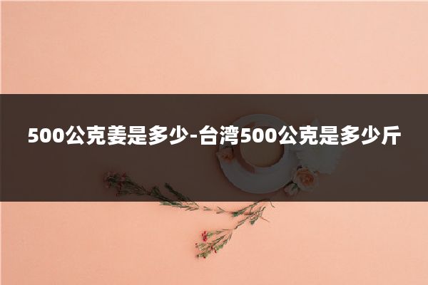 500公克姜是多少-台湾500公克是多少斤