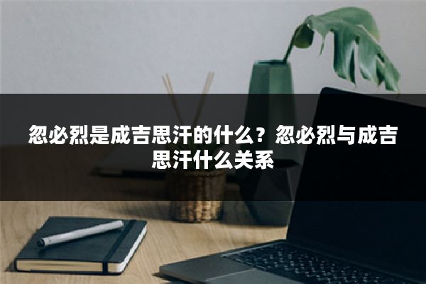 忽必烈是成吉思汗的什么?忽必烈与成吉思汗什么关系
