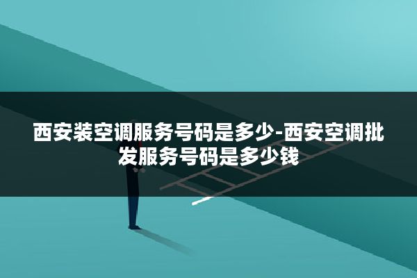西安装空调服务号码是多少-西安空调批发服务号码是多少钱