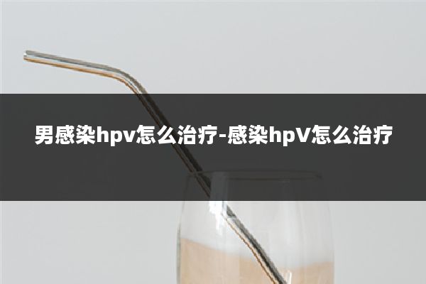 男感染hpv怎么治疗-感染hpV怎么治疗