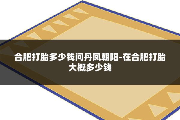 合肥打胎多少钱问丹凤朝阳-在合肥打胎大概多少钱