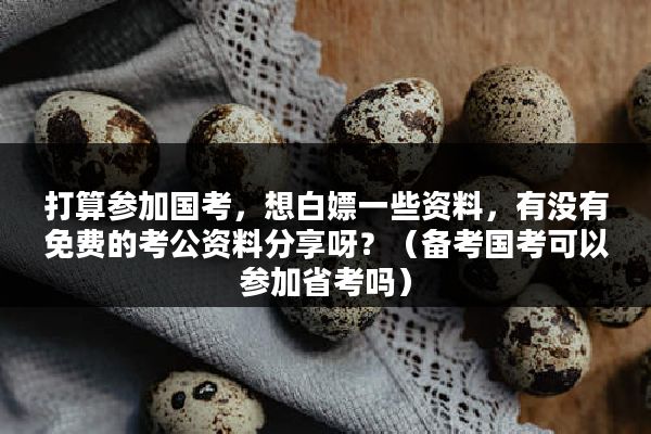 打算参加国考，想白嫖一些资料，有没有免费的考公资料分享呀？（备考国考可以参加省考吗）