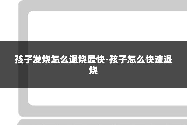 孩子发烧怎么退烧最快-孩子怎么快速退烧