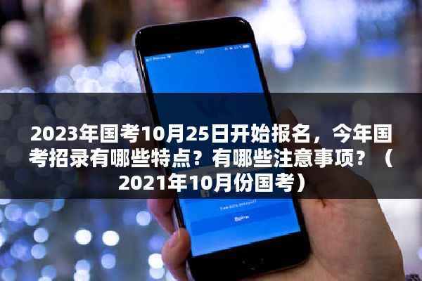 2023年国考10月25日开始报名，今年国考招录有哪些特点？有哪些注意事项？（2021年10月份国考）