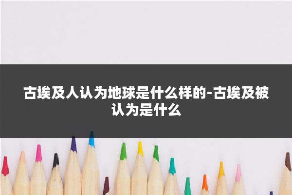 古埃及人认为地球是什么样的-古埃及被认为是什么