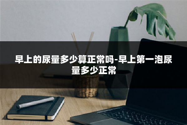 早上的尿量多少算正常吗-早上第一泡尿量多少正常