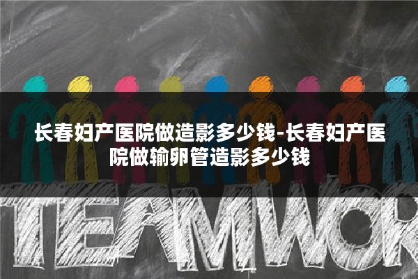 长春妇产医院做造影多少钱-长春妇产医院做输卵管造影多少钱