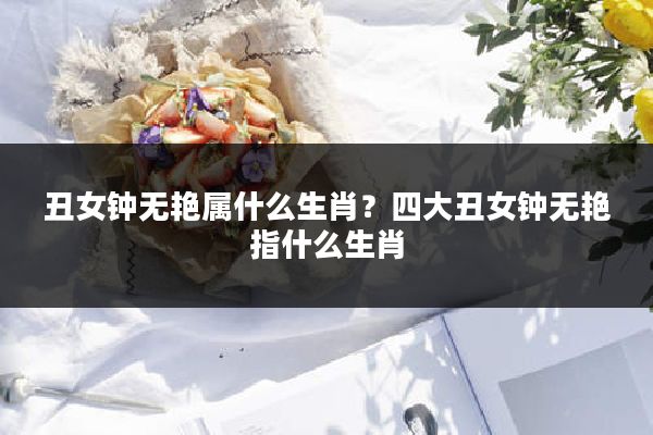 丑女钟无艳属什么生肖?四大丑女钟无艳指什么生肖