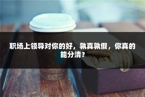 职场上领导对你的好，孰真孰假，你真的能分清？