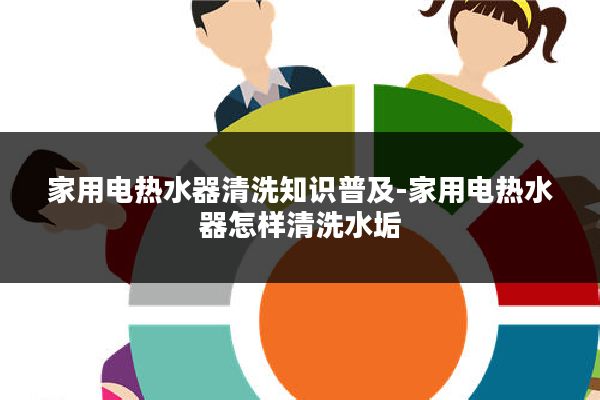 家用电热水器清洗知识普及-家用电热水器怎样清洗水垢